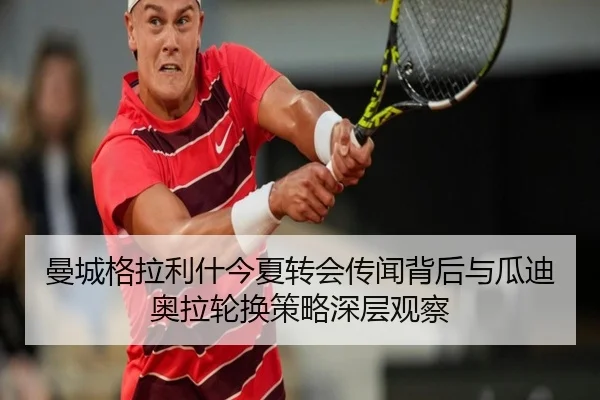 曼城格拉利什今夏转会传闻背后与瓜迪奥拉轮换策略深层观察