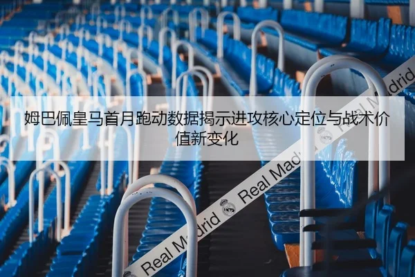 姆巴佩皇马首月跑动数据揭示进攻核心定位与战术价值新变化