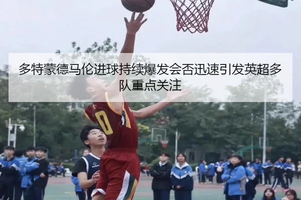 多特蒙德马伦进球持续爆发会否迅速引发英超多队重点关注
