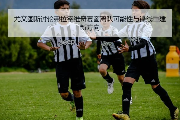 尤文图斯讨论弗拉霍维奇夏窗离队可能性与锋线重建新方向