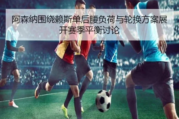 阿森纳围绕赖斯单后腰负荷与轮换方案展开赛季平衡讨论