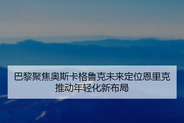 巴黎聚焦奥斯卡格鲁克未来定位恩里克推动年轻化新布局